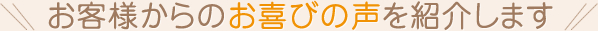 お客様からのお喜びの声を紹介します
